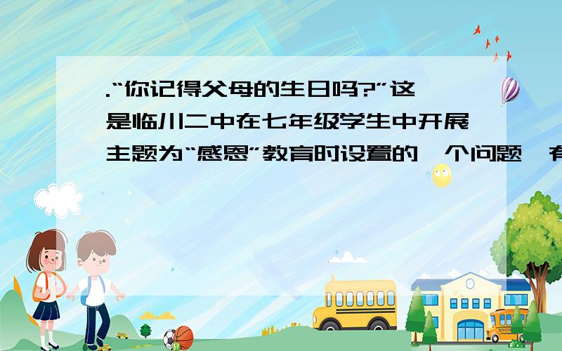 .“你记得父母的生日吗?”这是临川二中在七年级学生中开展主题为“感恩”教育时设置的一个问题,有以下四个选项：A.父母生日