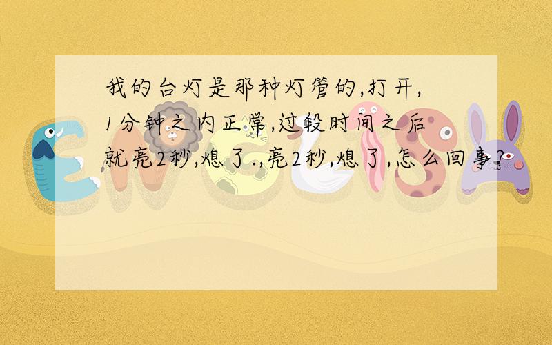 我的台灯是那种灯管的,打开,1分钟之内正常,过段时间之后就亮2秒,熄了.,亮2秒,熄了,怎么回事?