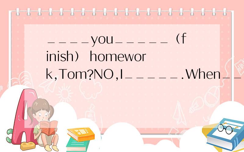 ____you_____（finish） homework,Tom?NO,I_____.When___ you___(f