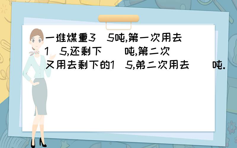 一堆煤重3\5吨,第一次用去1\5,还剩下（）吨,第二次又用去剩下的1\5,弟二次用去（）吨.