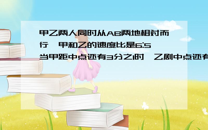 甲乙两人同时从AB两地相对而行,甲和乙的速度比是6:5,当甲距中点还有3分之1时,乙剧中点还有多远