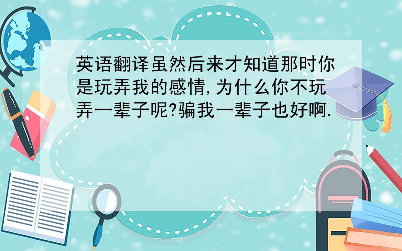 英语翻译虽然后来才知道那时你是玩弄我的感情,为什么你不玩弄一辈子呢?骗我一辈子也好啊.