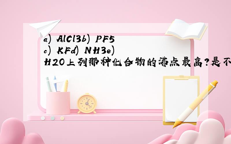 a) AlCl3b) PF5c) KFd) NH3e) H2O上列那种化合物的沸点最高?是不是水?因为有氢键.a选项是不