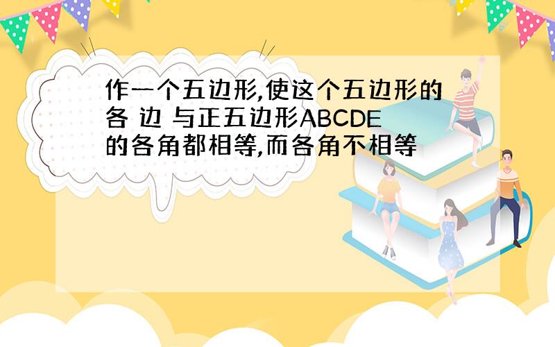 作一个五边形,使这个五边形的各 边 与正五边形ABCDE的各角都相等,而各角不相等