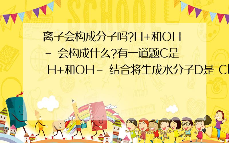 离子会构成分子吗?H+和OH- 会构成什么?有一道题C是 H+和OH- 结合将生成水分子D是 Cl+和Na- 结合将生成