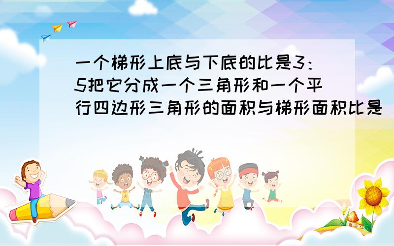 一个梯形上底与下底的比是3：5把它分成一个三角形和一个平行四边形三角形的面积与梯形面积比是（）