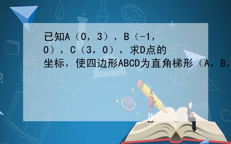 已知A（0，3），B（-1，0），C（3，0），求D点的坐标，使四边形ABCD为直角梯形（A，B，C，D按逆时针方向排列