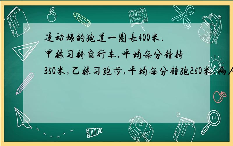 运动场的跑道一圈长400米.甲练习骑自行车,平均每分钟骑350米,乙练习跑步,平均每分钟跑250米,两人从同一处同时反向