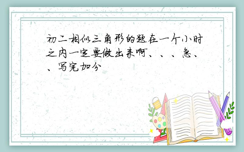 初二相似三角形的题在一个小时之内一定要做出来啊、、、急、、写完加分