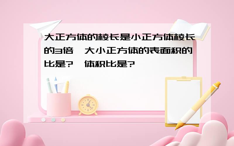 大正方体的棱长是小正方体棱长的3倍,大小正方体的表面积的比是?,体积比是?