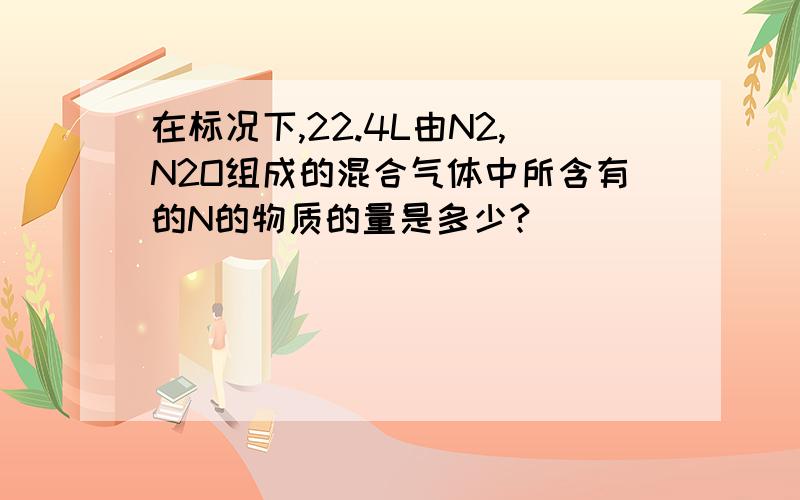 在标况下,22.4L由N2,N2O组成的混合气体中所含有的N的物质的量是多少?