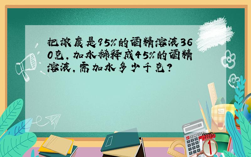 把浓度是95%的酒精溶液360克，加水稀释成45%的酒精溶液，需加水多少千克？