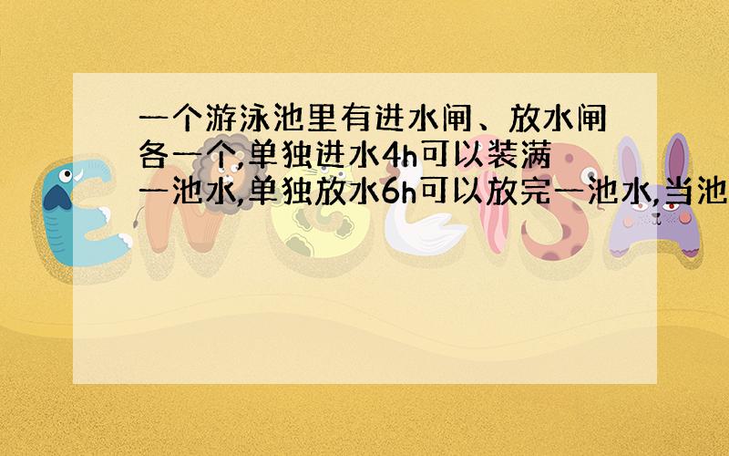 一个游泳池里有进水闸、放水闸各一个,单独进水4h可以装满一池水,单独放水6h可以放完一池水,当池中的水占满池的四分之一时