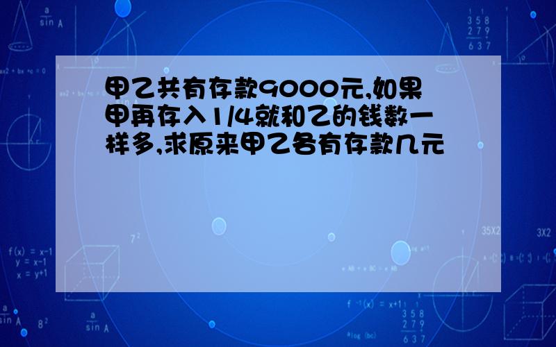 甲乙共有存款9000元,如果甲再存入1/4就和乙的钱数一样多,求原来甲乙各有存款几元