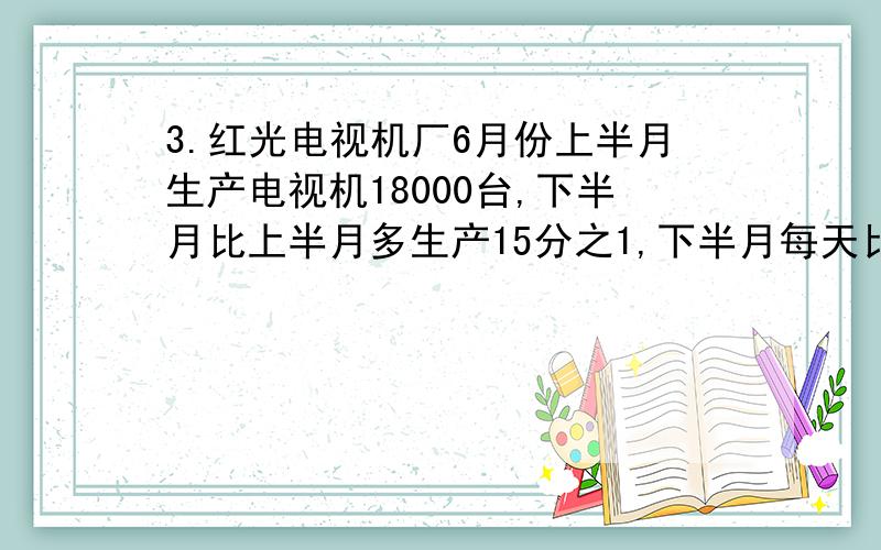 3.红光电视机厂6月份上半月生产电视机18000台,下半月比上半月多生产15分之1,下半月每天比上半月每天