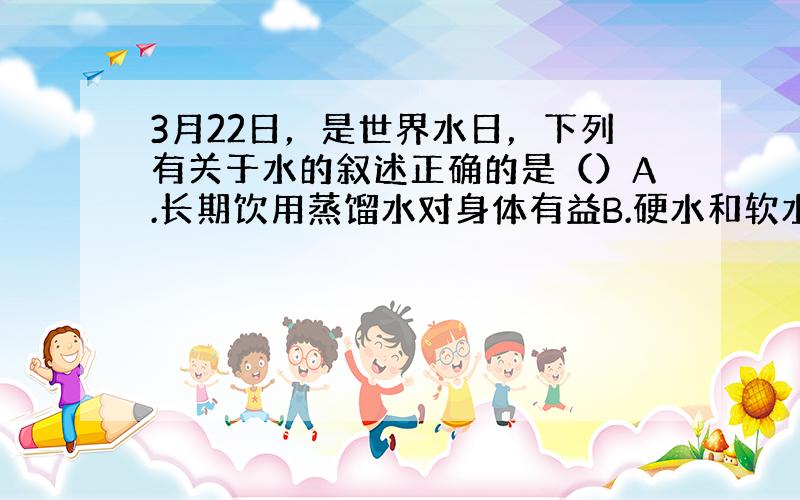 3月22日，是世界水日，下列有关于水的叙述正确的是（）A.长期饮用蒸馏水对身体有益B.硬水和软水没有区别C.利用蒸馏方法