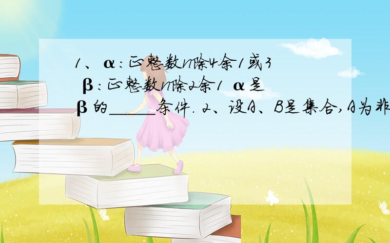 1、α：正整数n除4余1或3 β：正整数n除2余1 α是β的_____条件. 2、设A、B是集合,A为非空集合,有以下