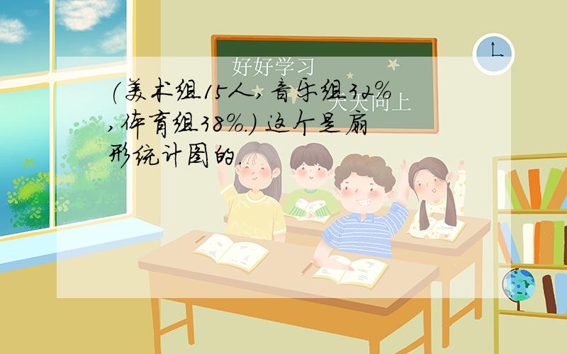 (美术组15人,音乐组32%,体育组38%.) 这个是扇形统计图的.