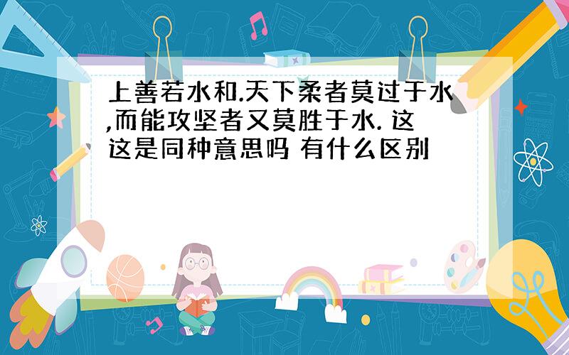 上善若水和.天下柔者莫过于水,而能攻坚者又莫胜于水. 这这是同种意思吗 有什么区别