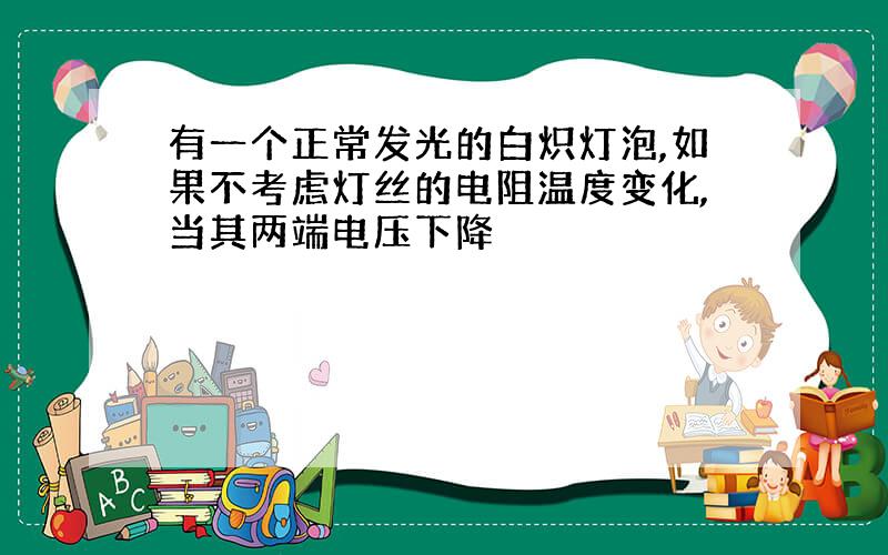 有一个正常发光的白炽灯泡,如果不考虑灯丝的电阻温度变化,当其两端电压下降