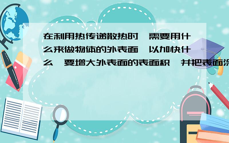 在利用热传递散热时,需要用什么来做物体的外表面,以加快什么,要增大外表面的表面积、并把表面涂成深颜色,