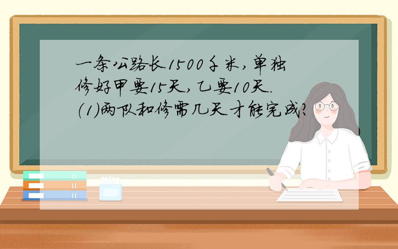 一条公路长1500千米,单独修好甲要15天,乙要10天.（1）两队和修需几天才能完成?