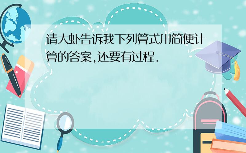 请大虾告诉我下列算式用简便计算的答案,还要有过程.