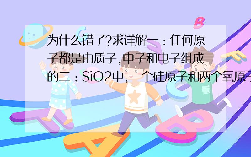 为什么错了?求详解一：任何原子都是由质子,中子和电子组成的二：SiO2中,一个硅原子和两个氧原子形成两个共价键（都是错的