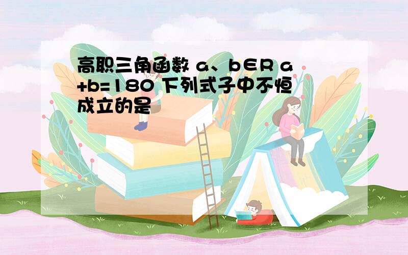 高职三角函数 a、b∈R a+b=180 下列式子中不恒成立的是