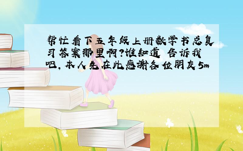 帮忙看下五年级上册数学书总复习答案那里啊?谁知道 告诉我吧,本人先在此感谢各位朋友5m