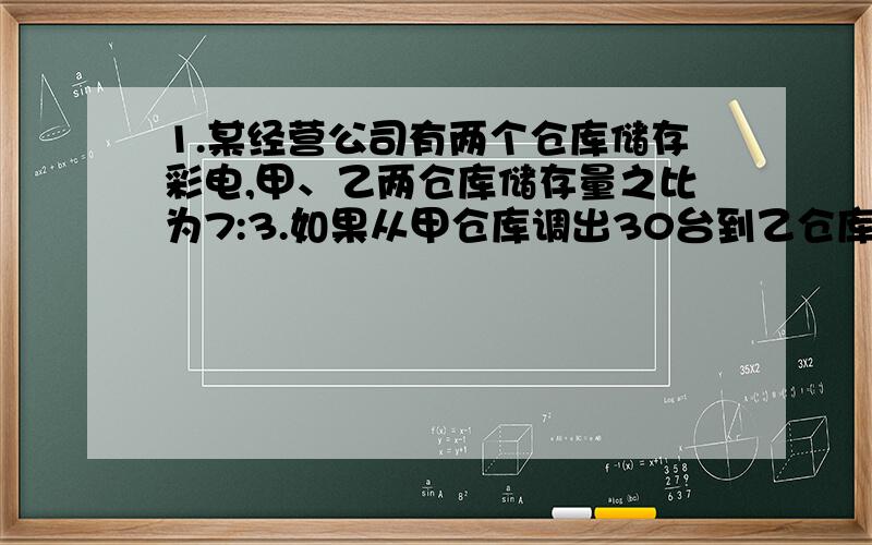 1.某经营公司有两个仓库储存彩电,甲、乙两仓库储存量之比为7:3.如果从甲仓库调出30台到乙仓库,那么甲乙两仓库储存量之