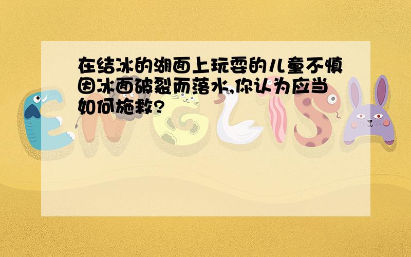 在结冰的湖面上玩耍的儿童不慎因冰面破裂而落水,你认为应当如何施救?