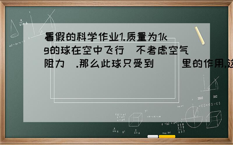 暑假的科学作业1.质量为1kg的球在空中飞行（不考虑空气阻力）.那么此球只受到（ ）里的作用,这个力的大小是（ ）方向是