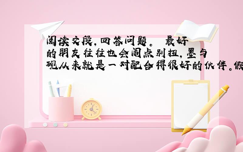 阅读文段，回答问题。　　最好的朋友往往也会闹点别扭，墨与砚从来就是一对配合得很好的伙伴。假说，他们也有过一次矛盾。　　有