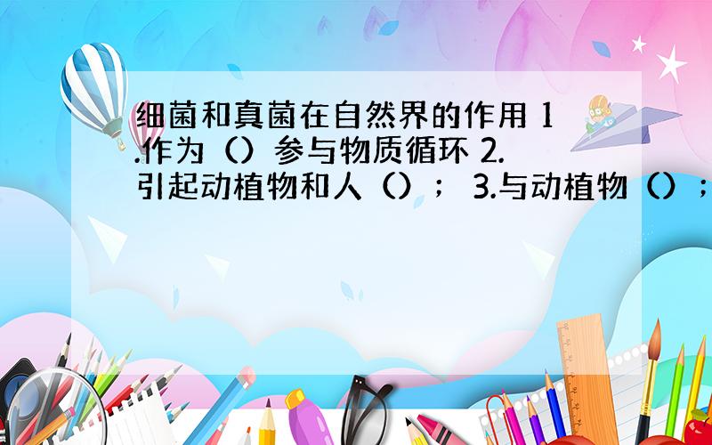 细菌和真菌在自然界的作用 1.作为（）参与物质循环 2.引起动植物和人（）； 3.与动植物（）；