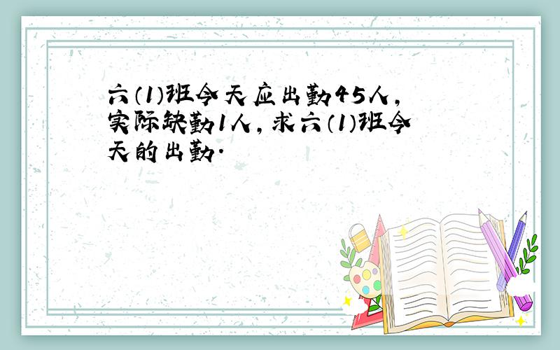 六（1）班今天应出勤45人,实际缺勤1人,求六（1）班今天的出勤.