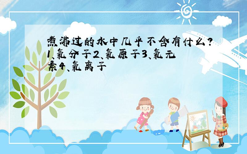 煮沸过的水中几乎不含有什么?1、氧分子2、氧原子3、氧元素4、氧离子