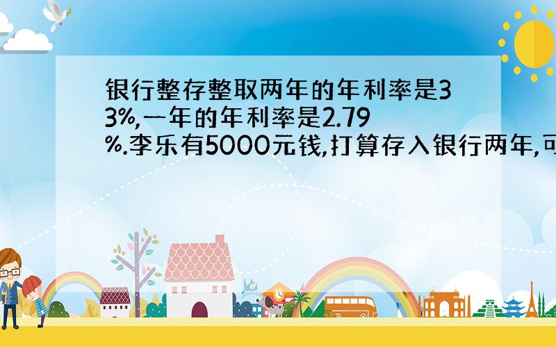 银行整存整取两年的年利率是33%,一年的年利率是2.79%.李乐有5000元钱,打算存入银行两年,可以有两种方法,一种是