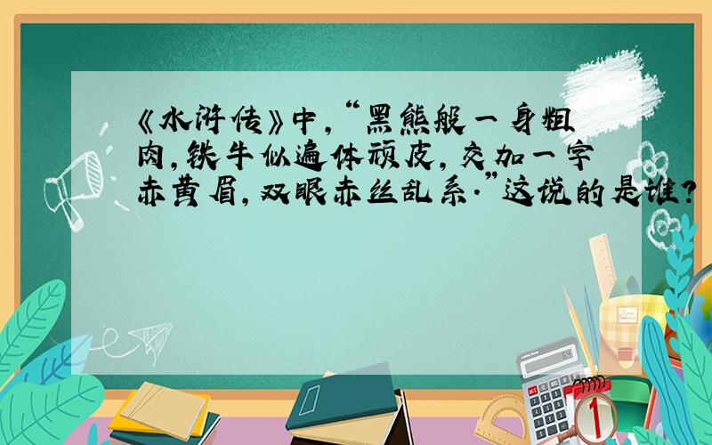 《水浒传》中,“黑熊般一身粗肉,铁牛似遍体顽皮,交加一字赤黄眉,双眼赤丝乱系.”这说的是谁?