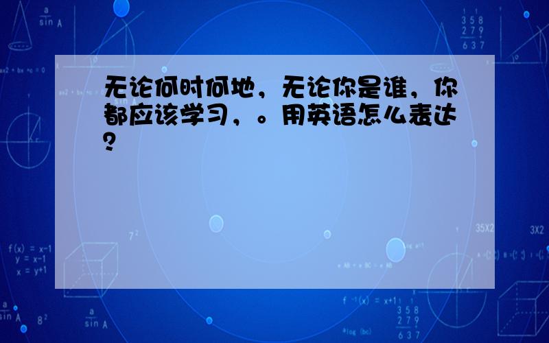 无论何时何地，无论你是谁，你都应该学习，。用英语怎么表达？