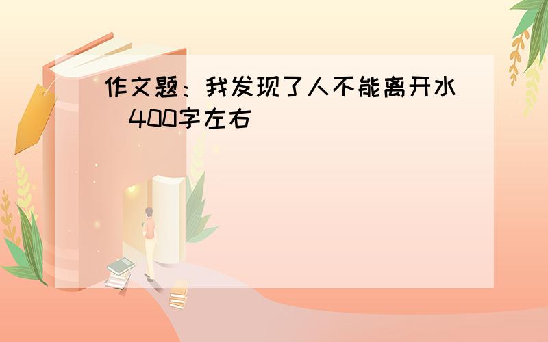 作文题：我发现了人不能离开水（400字左右）