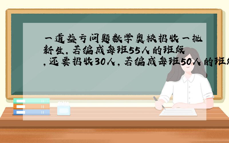 一道盈亏问题数学奥校招收一批新生,若编成每班55人的班级,还要招收30人,若编成每班50人的班级,还要招收10名新生,这