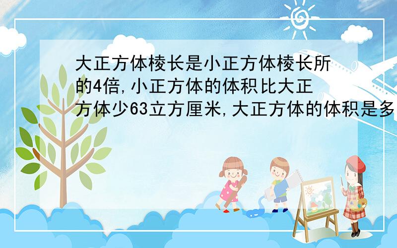 大正方体棱长是小正方体棱长所的4倍,小正方体的体积比大正方体少63立方厘米,大正方体的体积是多少立方厘米?