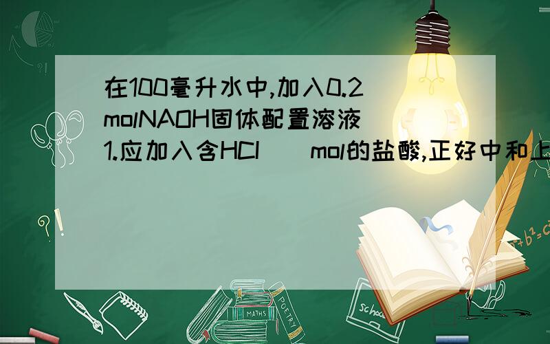 在100毫升水中,加入0.2molNAOH固体配置溶液 1.应加入含HCI（）mol的盐酸,正好中和上述溶液