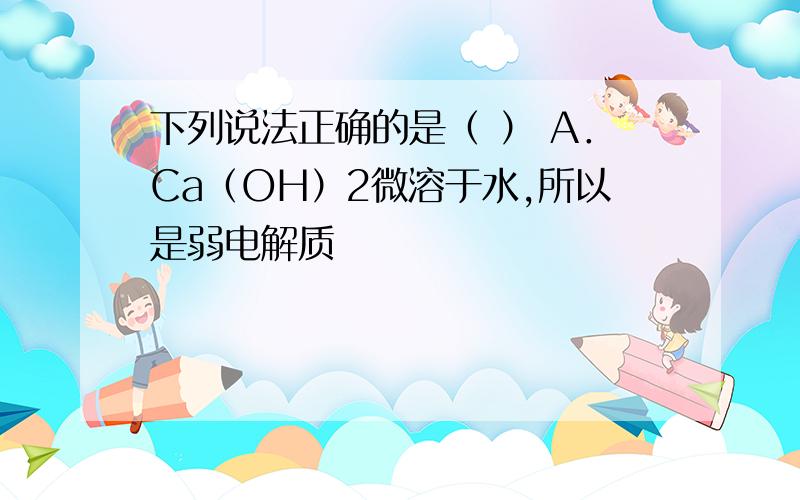 下列说法正确的是（ ） A．Ca（OH）2微溶于水,所以是弱电解质