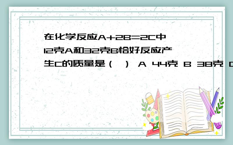 在化学反应A+2B=2C中,12克A和32克B恰好反应产生C的质量是（ ） A 44克 B 38克 C22克 D24克