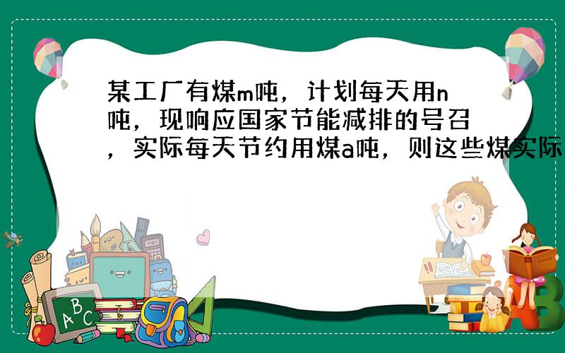 某工厂有煤m吨，计划每天用n吨，现响应国家节能减排的号召，实际每天节约用煤a吨，则这些煤实际可用mn−a