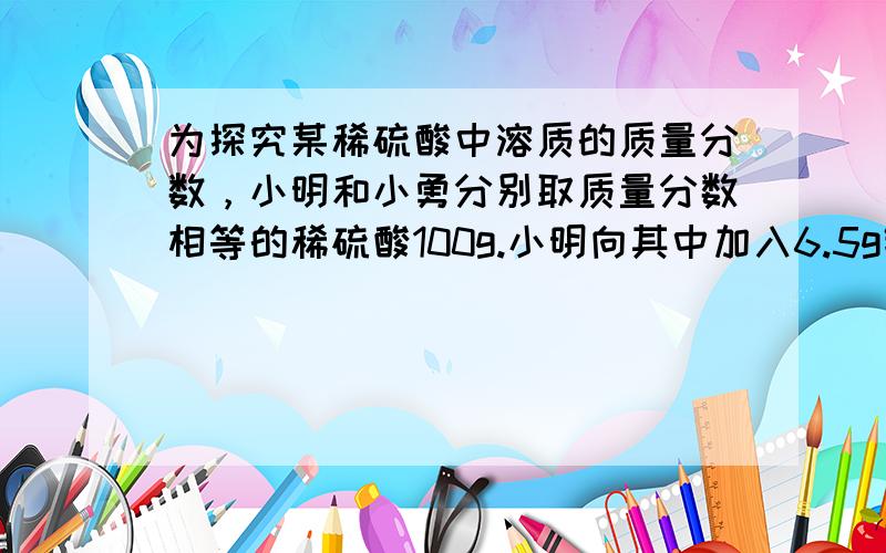 为探究某稀硫酸中溶质的质量分数，小明和小勇分别取质量分数相等的稀硫酸100g.小明向其中加入6.5g锌粒，反应结束时观察