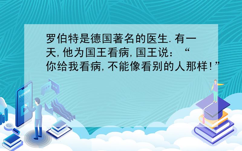 罗伯特是德国著名的医生.有一天,他为国王看病,国王说：“你给我看病,不能像看别的人那样!”