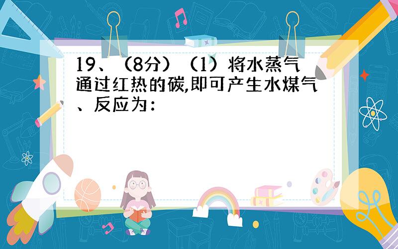 19、（8分）（1）将水蒸气通过红热的碳,即可产生水煤气、反应为：